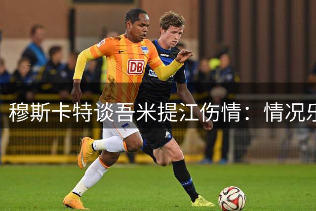 穆斯卡特谈吾米提江伤情：情况乐观无大碍